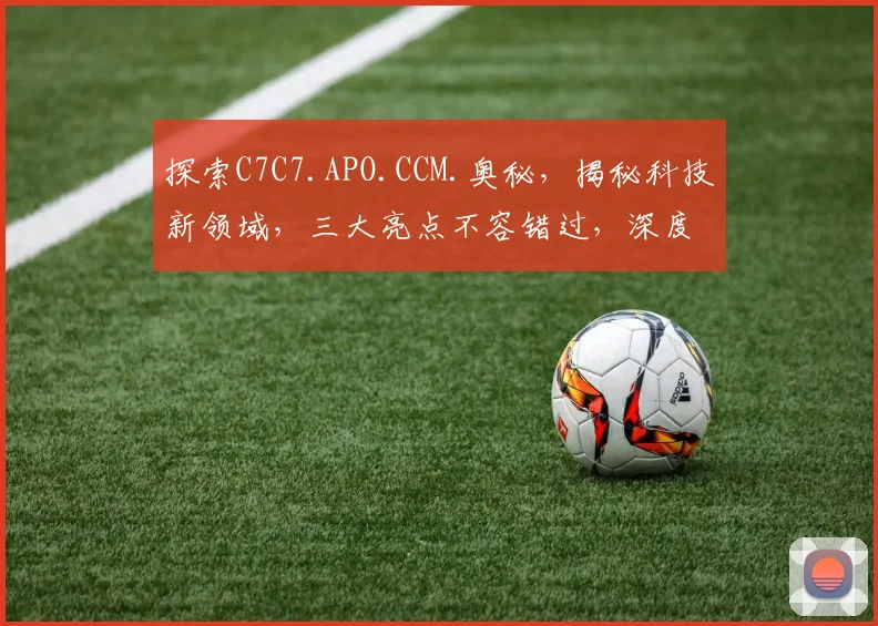 探索C7C7.APO.CCM.奥秘，揭秘科技新领域，三大亮点不容错过，深度解析，精彩纷呈