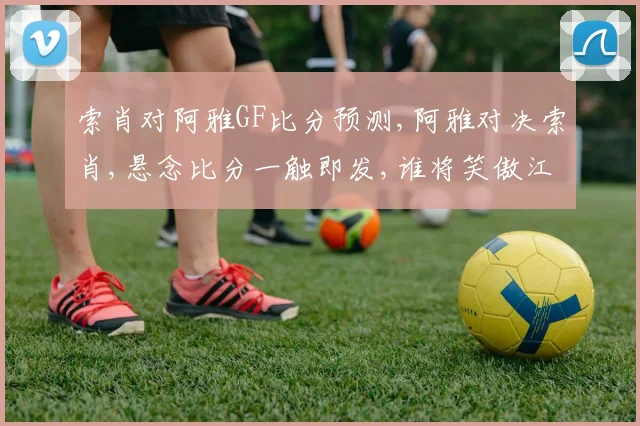索肖对阿雅GF比分预测,阿雅对决索肖,悬念比分一触即发,谁将笑傲江湖
