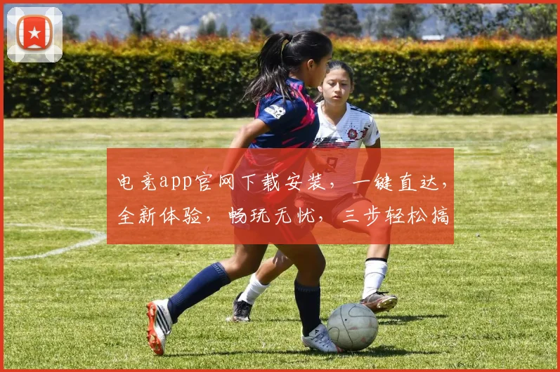 电竞app官网下载安装，一键直达，全新体验，畅玩无忧，三步轻松搞定，不容错过