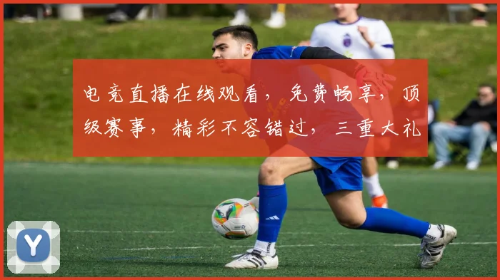 电竞直播在线观看，免费畅享，顶级赛事，精彩不容错过，三重大礼等你来